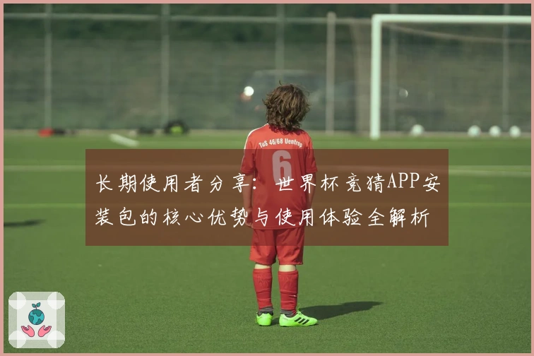长期使用者分享：世界杯竞猜APP安装包的核心优势与使用体验全解析